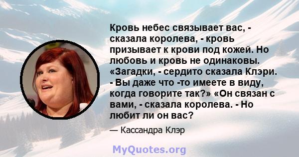 Кровь небес связывает вас, - сказала королева, - кровь призывает к крови под кожей. Но любовь и кровь не одинаковы. «Загадки, - сердито сказала Клэри. - Вы даже что -то имеете в виду, когда говорите так?» «Он связан с