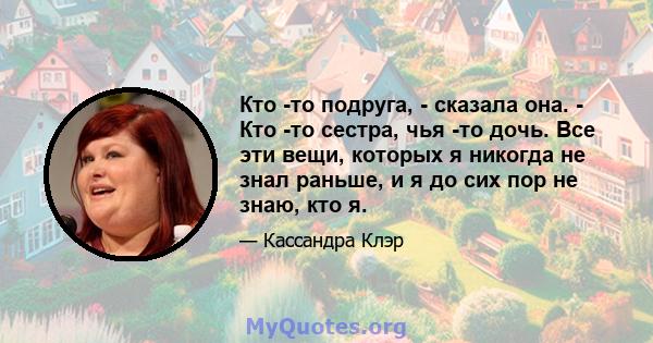 Кто -то подруга, - сказала она. - Кто -то сестра, чья -то дочь. Все эти вещи, которых я никогда не знал раньше, и я до сих пор не знаю, кто я.