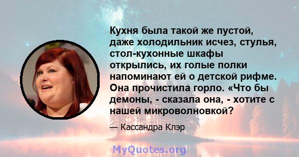 Кухня была такой же пустой, даже холодильник исчез, стулья, стол-кухонные шкафы открылись, их голые полки напоминают ей о детской рифме. Она прочистила горло. «Что бы демоны, - сказала она, - хотите с нашей