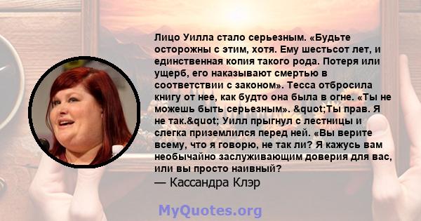 Лицо Уилла стало серьезным. «Будьте осторожны с этим, хотя. Ему шестьсот лет, и единственная копия такого рода. Потеря или ущерб, его наказывают смертью в соответствии с законом». Тесса отбросила книгу от нее, как будто 