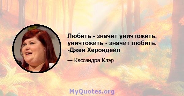 Любить - значит уничтожить, уничтожить - значит любить. -Джея Херондейл