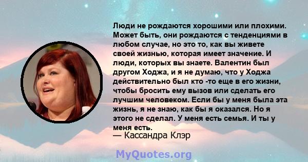 Люди не рождаются хорошими или плохими. Может быть, они рождаются с тенденциями в любом случае, но это то, как вы живете своей жизнью, которая имеет значение. И люди, которых вы знаете. Валентин был другом Ходжа, и я не 