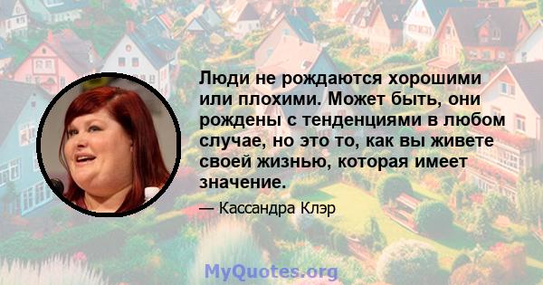 Люди не рождаются хорошими или плохими. Может быть, они рождены с тенденциями в любом случае, но это то, как вы живете своей жизнью, которая имеет значение.