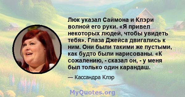 Люк указал Саймона и Клэри волной его руки. «Я привел некоторых людей, чтобы увидеть тебя». Глаза Джейса двигались к ним. Они были такими же пустыми, как будто были нарисованы. «К сожалению, - сказал он, - у меня был