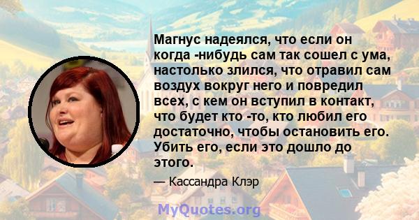 Магнус надеялся, что если он когда -нибудь сам так сошел с ума, настолько злился, что отравил сам воздух вокруг него и повредил всех, с кем он вступил в контакт, что будет кто -то, кто любил его достаточно, чтобы