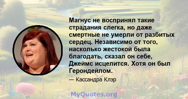 Магнус не воспринял такие страдания слегка, но даже смертные не умерли от разбитых сердец. Независимо от того, насколько жестокой была благодать, сказал он себе, Джеймс исцелится. Хотя он был Герондейлом.