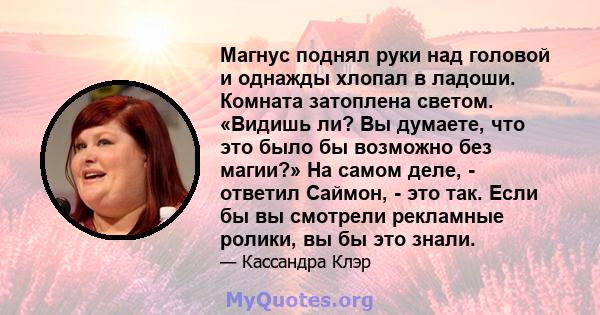 Магнус поднял руки над головой и однажды хлопал в ладоши. Комната затоплена светом. «Видишь ли? Вы думаете, что это было бы возможно без магии?» На самом деле, - ответил Саймон, - это так. Если бы вы смотрели рекламные