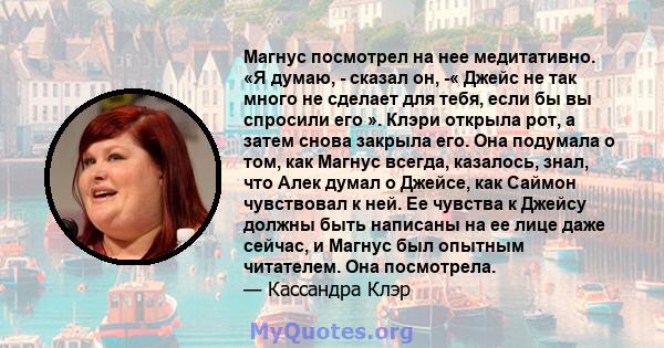 Магнус посмотрел на нее медитативно. «Я думаю, - сказал он, -« Джейс не так много не сделает для тебя, если бы вы спросили его ». Клэри открыла рот, а затем снова закрыла его. Она подумала о том, как Магнус всегда,