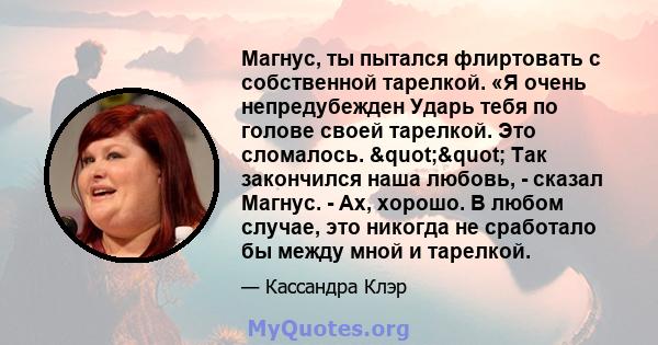 Магнус, ты пытался флиртовать с собственной тарелкой. «Я очень непредубежден Ударь тебя по голове своей тарелкой. Это сломалось. "" Так закончился наша любовь, - сказал Магнус. - Ах, хорошо. В любом случае,