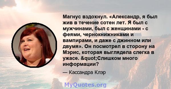 Магнус вздохнул. «Александр, я был жив в течение сотен лет. Я был с мужчинами, был с женщинами - с феями, чернокнижниками и вампирами, и даже с джинном или двумя». Он посмотрел в сторону на Мэрис, которая выглядела