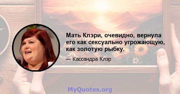 Мать Клэри, очевидно, вернула его как сексуально угрожающую, как золотую рыбку.