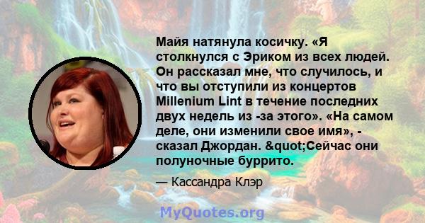 Майя натянула косичку. «Я столкнулся с Эриком из всех людей. Он рассказал мне, что случилось, и что вы отступили из концертов Millenium Lint в течение последних двух недель из -за этого». «На самом деле, они изменили