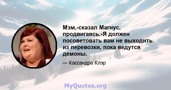 Мэм,-сказал Магнус, продвигаясь.-Я должен посоветовать вам не выходить из перевозки, пока ведутся демоны.