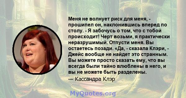 Меня не волнует риск для меня, - прошипел он, наклонившись вперед по столу. - Я забочусь о том, что с тобой происходит! Черт возьми, я практически неразрушимый. Отпусти меня. Вы остаетесь позади. «Да, - сказала Клэри, - 