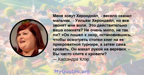 Меня зовут Херондейл, - весело сказал мальчик. - Уильям Херондейл, но все звонят мне воля. Это действительно ваша комната? Не очень мило, не так ли? »Он пошел к окну, остановившись, чтобы осмотреть стопки книг на ее