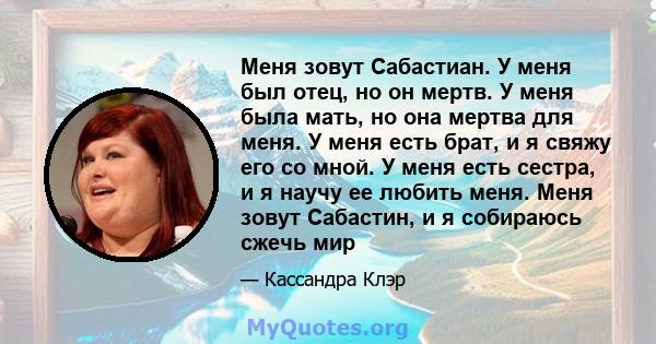 Меня зовут Сабастиан. У меня был отец, но он мертв. У меня была мать, но она мертва для меня. У меня есть брат, и я свяжу его со мной. У меня есть сестра, и я научу ее любить меня. Меня зовут Сабастин, и я собираюсь