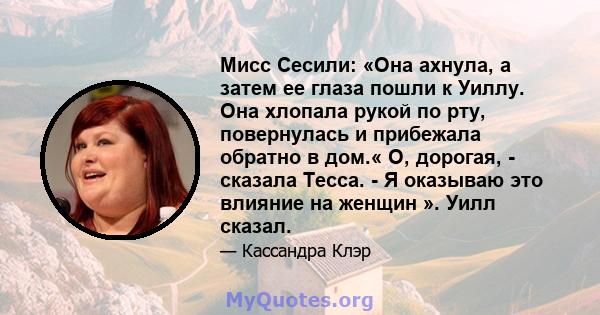 Мисс Сесили: «Она ахнула, а затем ее глаза пошли к Уиллу. Она хлопала рукой по рту, повернулась и прибежала обратно в дом.« О, дорогая, - сказала Тесса. - Я оказываю это влияние на женщин ». Уилл сказал.