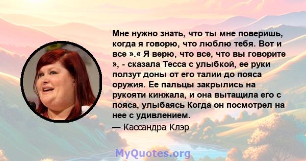 Мне нужно знать, что ты мне поверишь, когда я говорю, что люблю тебя. Вот и все ».« Я верю, что все, что вы говорите », - сказала Тесса с улыбкой, ее руки ползут доны от его талии до пояса оружия. Ее пальцы закрылись на 