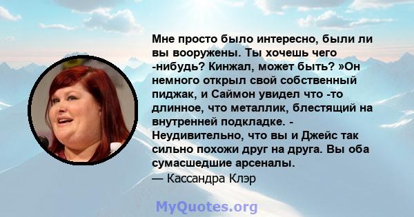 Мне просто было интересно, были ли вы вооружены. Ты хочешь чего -нибудь? Кинжал, может быть? »Он немного открыл свой собственный пиджак, и Саймон увидел что -то длинное, что металлик, блестящий на внутренней подкладке.