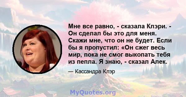 Мне все равно, - сказала Клэри. - Он сделал бы это для меня. Скажи мне, что он не будет. Если бы я пропустил: «Он сжег весь мир, пока не смог выкопать тебя из пепла. Я знаю, - сказал Алек.