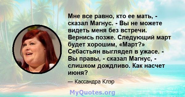 Мне все равно, кто ее мать, - сказал Магнус. - Вы не можете видеть меня без встречи. Вернись позже. Следующий март будет хорошим, «Март?» Себастьян выглядел в ужасе. - Вы правы, - сказал Магнус, - слишком дождливо. Как