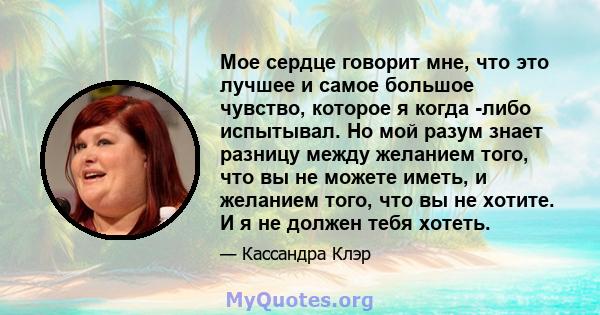 Мое сердце говорит мне, что это лучшее и самое большое чувство, которое я когда -либо испытывал. Но мой разум знает разницу между желанием того, что вы не можете иметь, и желанием того, что вы не хотите. И я не должен