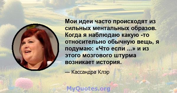 Мои идеи часто происходят из сильных ментальных образов. Когда я наблюдаю какую -то относительно обычную вещь, я подумаю: «Что если ...» и из этого мозгового штурма возникает история.