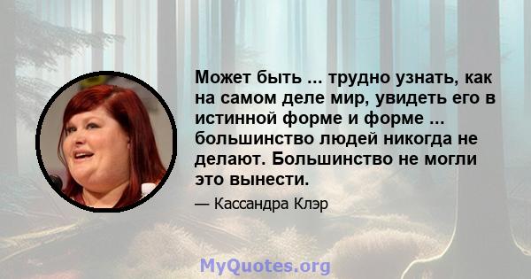 Может быть ... трудно узнать, как на самом деле мир, увидеть его в истинной форме и форме ... большинство людей никогда не делают. Большинство не могли это вынести.