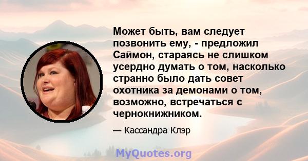 Может быть, вам следует позвонить ему, - предложил Саймон, стараясь не слишком усердно думать о том, насколько странно было дать совет охотника за демонами о том, возможно, встречаться с чернокнижником.