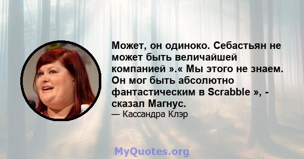 Может, он одиноко. Себастьян не может быть величайшей компанией ».« Мы этого не знаем. Он мог быть абсолютно фантастическим в Scrabble », - сказал Магнус.