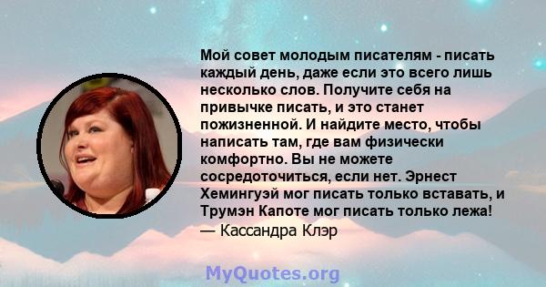 Мой совет молодым писателям - писать каждый день, даже если это всего лишь несколько слов. Получите себя на привычке писать, и это станет пожизненной. И найдите место, чтобы написать там, где вам физически комфортно. Вы 