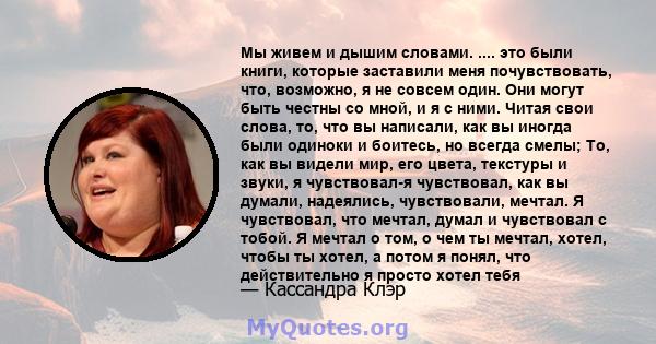 Мы живем и дышим словами. .... это были книги, которые заставили меня почувствовать, что, возможно, я не совсем один. Они могут быть честны со мной, и я с ними. Читая свои слова, то, что вы написали, как вы иногда были