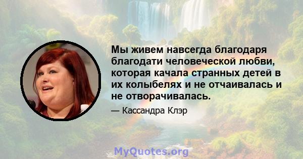 Мы живем навсегда благодаря благодати человеческой любви, которая качала странных детей в их колыбелях и не отчаивалась и не отворачивалась.