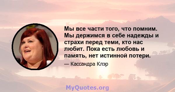 Мы все части того, что помним. Мы держимся в себе надежды и страхи перед теми, кто нас любит. Пока есть любовь и память, нет истинной потери.