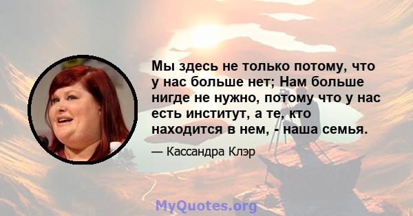 Мы здесь не только потому, что у нас больше нет; Нам больше нигде не нужно, потому что у нас есть институт, а те, кто находится в нем, - наша семья.