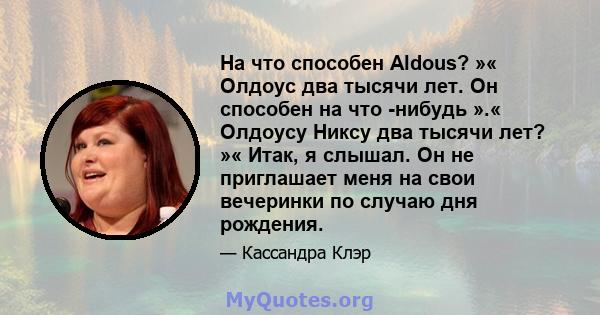 На что способен Aldous? »« Олдоус два тысячи лет. Он способен на что -нибудь ».« Олдоусу Никсу два тысячи лет? »« Итак, я слышал. Он не приглашает меня на свои вечеринки по случаю дня рождения.