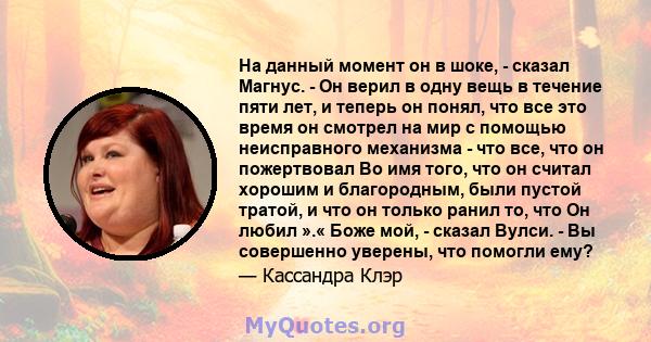 На данный момент он в шоке, - сказал Магнус. - Он верил в одну вещь в течение пяти лет, и теперь он понял, что все это время он смотрел на мир с помощью неисправного механизма - что все, что он пожертвовал Во имя того,