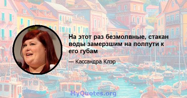 На этот раз безмолвные, стакан воды замерзшим на полпути к его губам