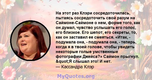 На этот раз Клэри сосредоточилась, пытаясь сосредоточить свой разум на Саймоне-Саймоне о нем, форме того, как он думал, чувство услышать его голос, его близкое. Его шепот, его секреты, то, как он заставил ее смеяться.