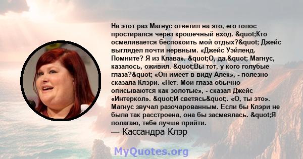 На этот раз Магнус ответил на это, его голос простирался через крошечный вход. "Кто осмеливается беспокоить мой отдых?" Джейс выглядел почти нервным. «Джейс Уэйленд. Помните? Я из Клава». "О, да."