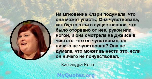 На мгновение Клэри подумала, что она может упасть; Она чувствовала, как будто что-то существенное, что было оторвано от нее, рукой или ногой, и она смотрела на Джейса в чистоте- что он чувствовал, он ничего не