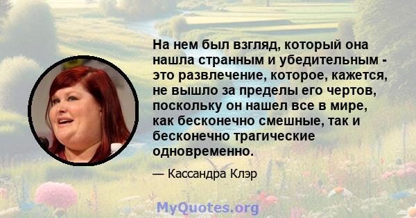 На нем был взгляд, который она нашла странным и убедительным - это развлечение, которое, кажется, не вышло за пределы его чертов, поскольку он нашел все в мире, как бесконечно смешные, так и бесконечно трагические