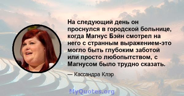 На следующий день он проснулся в городской больнице, когда Магнус Бэйн смотрел на него с странным выражением-это могло быть глубоким заботой или просто любопытством, с Магнусом было трудно сказать.