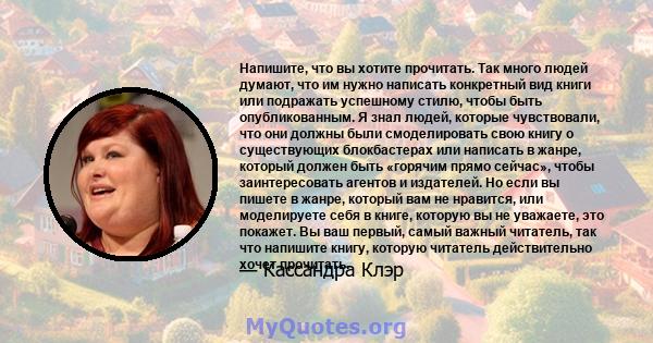 Напишите, что вы хотите прочитать. Так много людей думают, что им нужно написать конкретный вид книги или подражать успешному стилю, чтобы быть опубликованным. Я знал людей, которые чувствовали, что они должны были