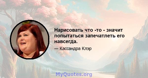 Нарисовать что -то - значит попытаться запечатлеть его навсегда.