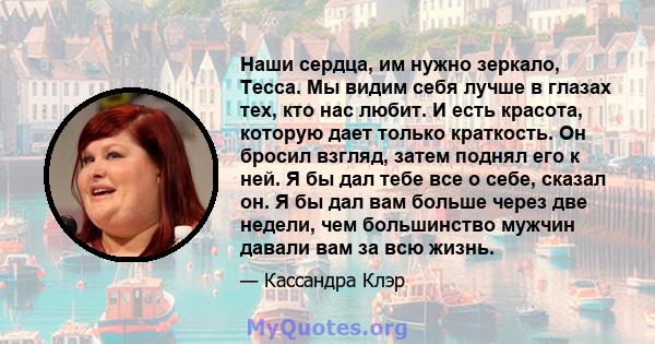 Наши сердца, им нужно зеркало, Тесса. Мы видим себя лучше в глазах тех, кто нас любит. И есть красота, которую дает только краткость. Он бросил взгляд, затем поднял его к ней. Я бы дал тебе все о себе, сказал он. Я бы