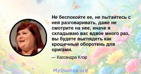 Не беспокойте ее, не пытайтесь с ней разговаривать, даже не смотрите на нее, иначе я складываю вас вдвое много раз, вы будете выглядеть как крошечный оборотень для оригами.