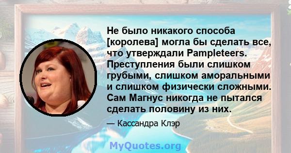 Не было никакого способа [королева] могла бы сделать все, что утверждали Pampleteers. Преступления были слишком грубыми, слишком аморальными и слишком физически сложными. Сам Магнус никогда не пытался сделать половину