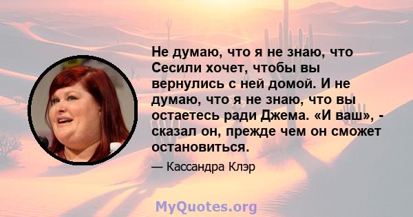 Не думаю, что я не знаю, что Сесили хочет, чтобы вы вернулись с ней домой. И не думаю, что я не знаю, что вы остаетесь ради Джема. «И ваш», - сказал он, прежде чем он сможет остановиться.