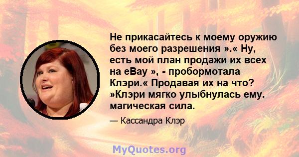 Не прикасайтесь к моему оружию без моего разрешения ».« Ну, есть мой план продажи их всех на eBay », - пробормотала Клэри.« Продавая их на что? »Клэри мягко улыбнулась ему. магическая сила.